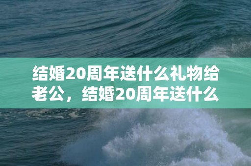 结婚20周年送什么礼物给老公，结婚20周年送什么礼物给老婆比较好呢