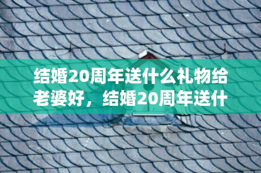 结婚20周年送什么礼物给老婆好，结婚20周年送什么礼物给老婆比较好呢(二十年结婚纪念日送老婆什么礼物)