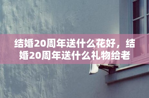 结婚20周年送什么花好，结婚20周年送什么礼物给老公比较好呢？二十周年结婚纪念日送什么礼物