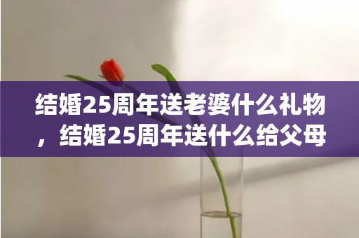 结婚25周年送老婆什么礼物，结婚25周年送什么给父母好呢(父母结婚60周年送什么礼物好)