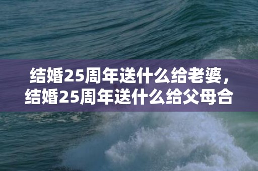 结婚25周年送什么给老婆，结婚25周年送什么给父母合适呢？结婚父母不同意怎么办