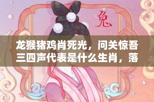 龙猴猪鸡肖死光，问关惊吾三四声代表是什么生肖，落实词语解释