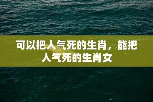 可以把人气死的生肖，能把人气死的生肖女