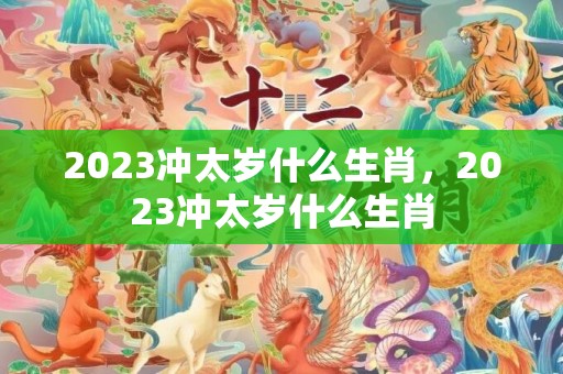 2023冲太岁什么生肖，2023冲太岁什么生肖