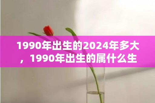 1990年出生的2024年多大，1990年出生的属什么生肖