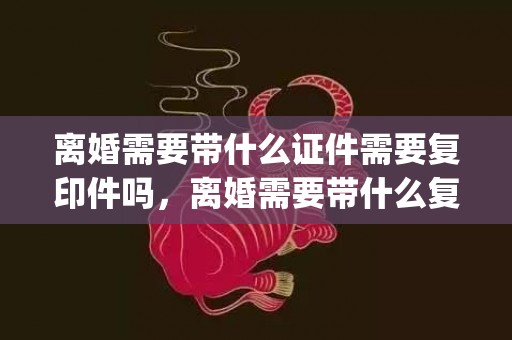 离婚需要带什么证件需要复印件吗，离婚需要带什么复印证件材料(离婚需要什么复印件)