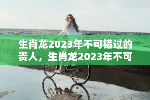 生肖龙2023年不可错过的贵人，生肖龙2023年不可错过的贵人