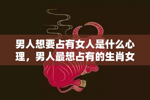 男人想要占有女人是什么心理，男人最想占有的生肖女