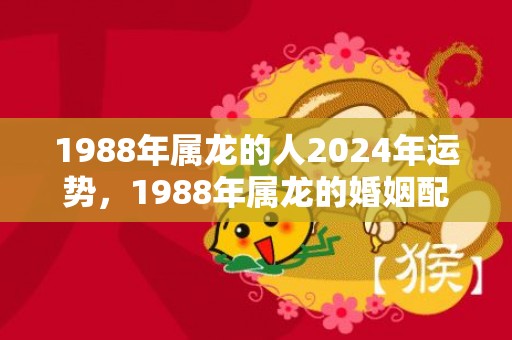 1988年属龙的人2024年运势，1988年属龙的婚姻配对