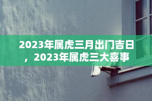 2023年属虎三月出门吉日，2023年属虎三大喜事