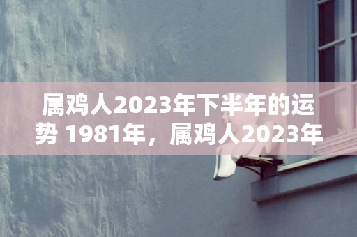 属鸡人2023年下半年的运势 1981年，属鸡人2023年全年运势1981年