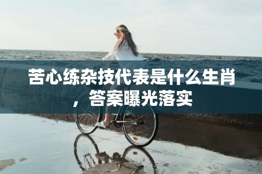 苦心练杂技代表是什么生肖，答案曝光落实