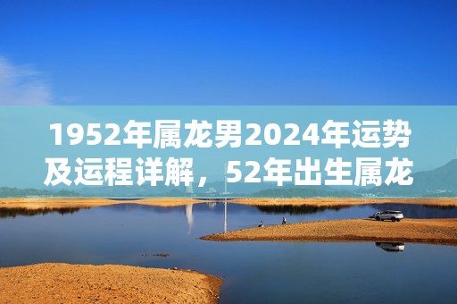 1952年属龙男2024年运势及运程详解，52年出生属龙人2024全年每月运势男性，1952年属龙男2024年运势及运程详解，52年出生属龙人2024全年每月运势男性