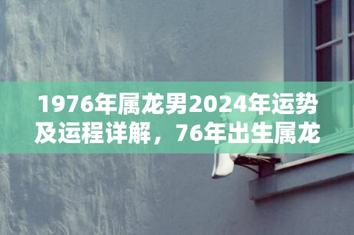 1976年属龙男2024年运势及运程详解，76年出生属龙人2024全年每月运势男性，1976年属龙男2024年运势及运程详解，76年出生属龙人2024全年每月运势男性