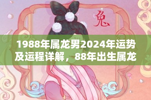 1988年属龙男2024年运势及运程详解，88年出生属龙人2024全年每月运势男性，1988年属龙男2024年运势及运程详解，88年出生属龙人2024全年每月运势男性