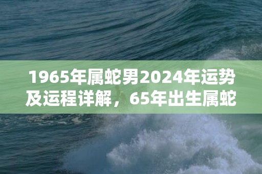 1965年属蛇男2024年运势及运程详解，65年出生属蛇人2024全年每月运势男性，1965年属蛇男2024年运势及运程详解，65年出生属蛇人2024全年每月运势男性