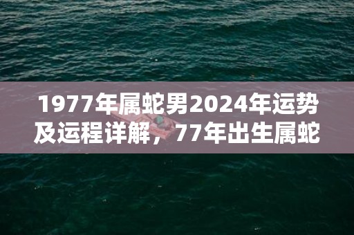 1977年属蛇男2024年运势及运程详解，77年出生属蛇人2024全年每月运势男性，1977年属蛇男2024年运势及运程详解，77年出生属蛇人2024全年每月运势男性