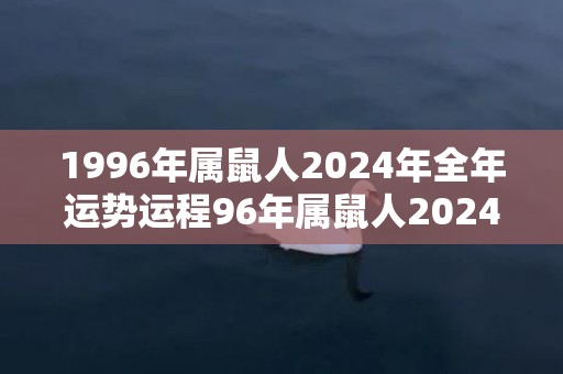 1996年属鼠人2024年全年运势运程96年属鼠人2024年每月运势详解，1996年属鼠人2024年全年运势运程96年属鼠人2024年每月运势详解