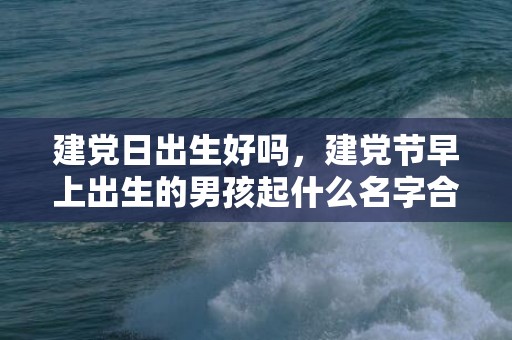 建党日出生好吗，建党节早上出生的男孩起什么名字合适