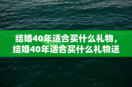 结婚40年适合买什么礼物，结婚40年适合买什么礼物送人？结婚送的礼物有哪些