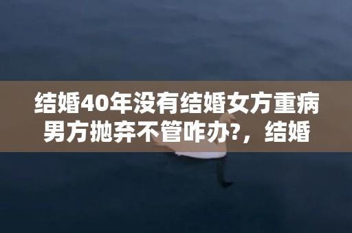 结婚40年没有结婚女方重病男方抛弃不管咋办?，结婚40年没有结婚证算合法夫妻吗？没有结婚证可以起诉离婚吗