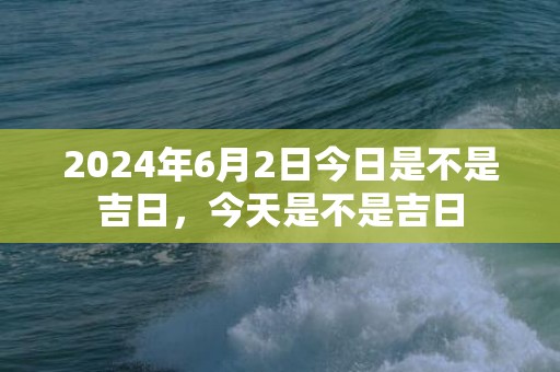 2024年6月2日今日是不是吉日，今天是不是吉日