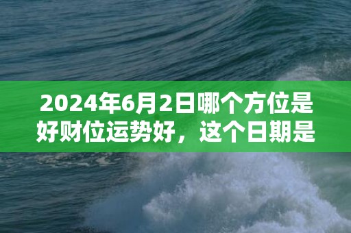 2024年6月2日哪个方位是好财位运势好，这个日期是不是吉日