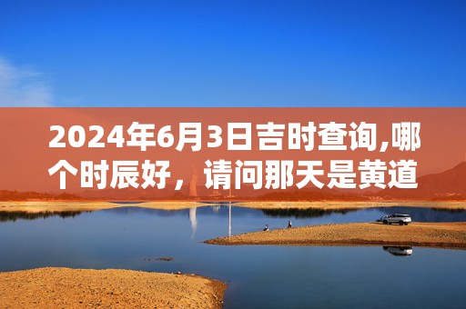 2024年6月3日吉时查询,哪个时辰好，请问那天是黄道吉日