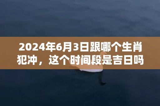 2024年6月3日跟哪个生肖犯冲，这个时间段是吉日吗