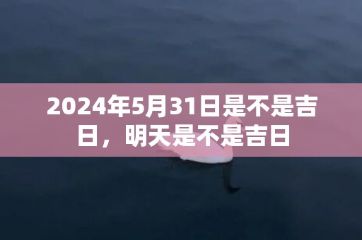 2024年5月31日是不是吉日，明天是不是吉日