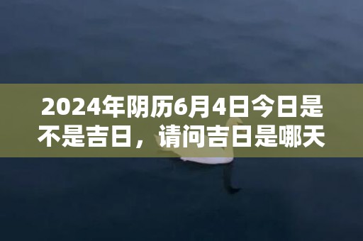 2024年阴历6月4日今日是不是吉日，请问吉日是哪天