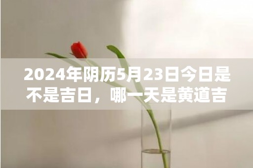 2024年阴历5月23日今日是不是吉日，哪一天是黄道吉日