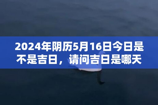 2024年阴历5月16日今日是不是吉日，请问吉日是哪天