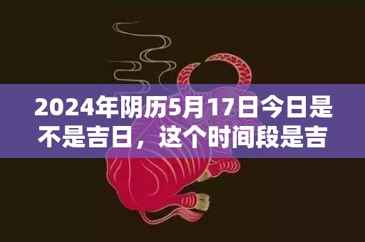 2024年阴历5月17日今日是不是吉日，这个时间段是吉日吗