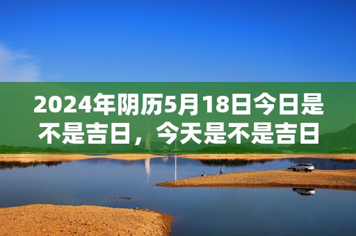 2024年阴历5月18日今日是不是吉日，今天是不是吉日