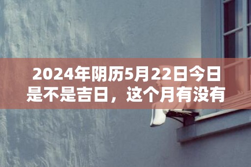 2024年阴历5月22日今日是不是吉日，这个月有没有吉日