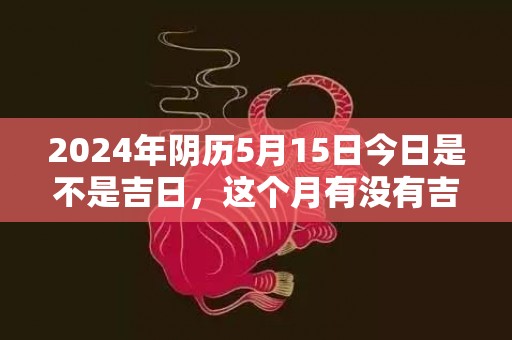 2024年阴历5月15日今日是不是吉日，这个月有没有吉日