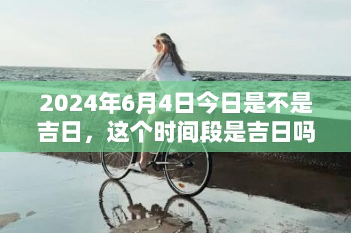 2024年6月4日今日是不是吉日，这个时间段是吉日吗