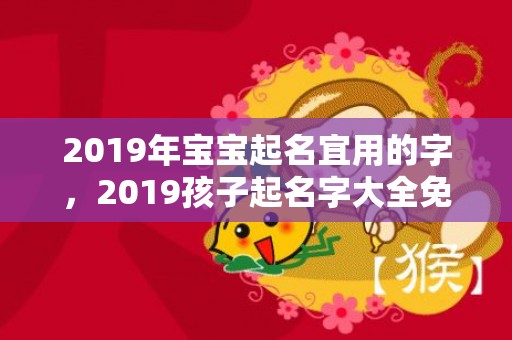 2019年宝宝起名宜用的字，2019孩子起名字大全免费起名，2019年宝宝起名有何讲究？