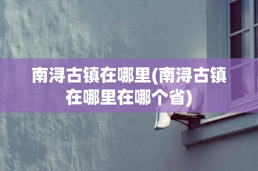 南浔古镇在哪里(南浔古镇在哪里在哪个省)