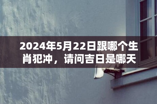 2024年5月22日跟哪个生肖犯冲，请问吉日是哪天