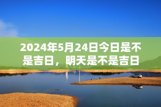 2024年5月24日今日是不是吉日，明天是不是吉日