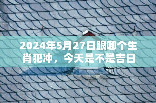 2024年5月27日跟哪个生肖犯冲，今天是不是吉日