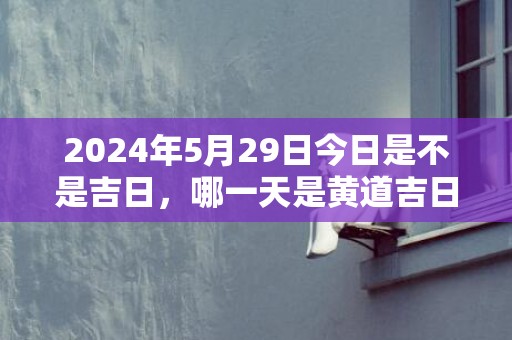 2024年5月29日今日是不是吉日，哪一天是黄道吉日