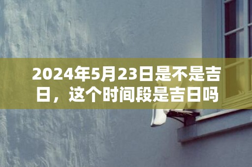 2024年5月23日是不是吉日，这个时间段是吉日吗