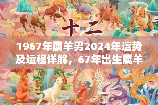 1967年属羊男2024年运势及运程详解，67年出生属羊人2024全年每月运势男性，1967年属羊男2024年运势及运程详解，67年出生属羊人2024全年每月运势男性