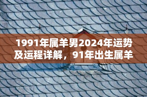 1991年属羊男2024年运势及运程详解，91年出生属羊人2024全年每月运势男性，1991年属羊男2024年运势及运程详解，91年出生属羊人2024全年每月运势男性