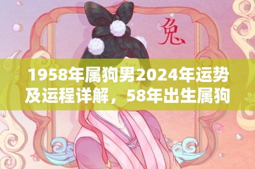 1958年属狗男2024年运势及运程详解，58年出生属狗人2024全年每月运势男性，1958年属狗男2024年运势及运程详解，58年出生属狗人2024全年每月运势男性