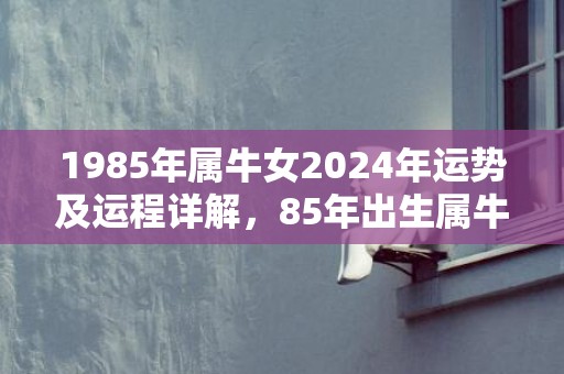 1985年属牛女2024年运势及运程详解，85年出生属牛人2024全年每月运势女性，1985年属牛女2024年运势及运程详解，85年出生属牛人2024全年每月运势女性