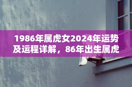 1986年属虎女2024年运势及运程详解，86年出生属虎人2024全年每月运势女性，1986年属虎女2024年运势及运程详解，86年出生属虎人2024全年每月运势女性